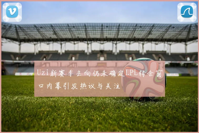 Uzi新赛季去向仍未确定LPL转会窗口内幕引发热议与关注