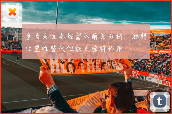 皇马关注恩佐留队前景分析：独特位置难替代但缺乏榜样作用