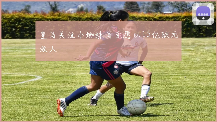 皇马关注小蜘蛛马竞愿以15亿欧元放人