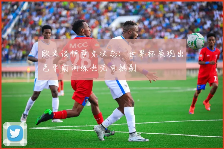 欧文谈伊萨克状态：世界杯表现出色季前训练也无可挑剔