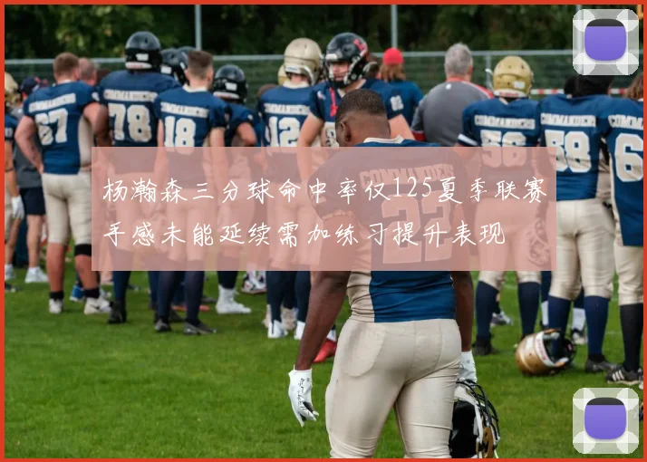 杨瀚森三分球命中率仅125夏季联赛手感未能延续需加练习提升表现