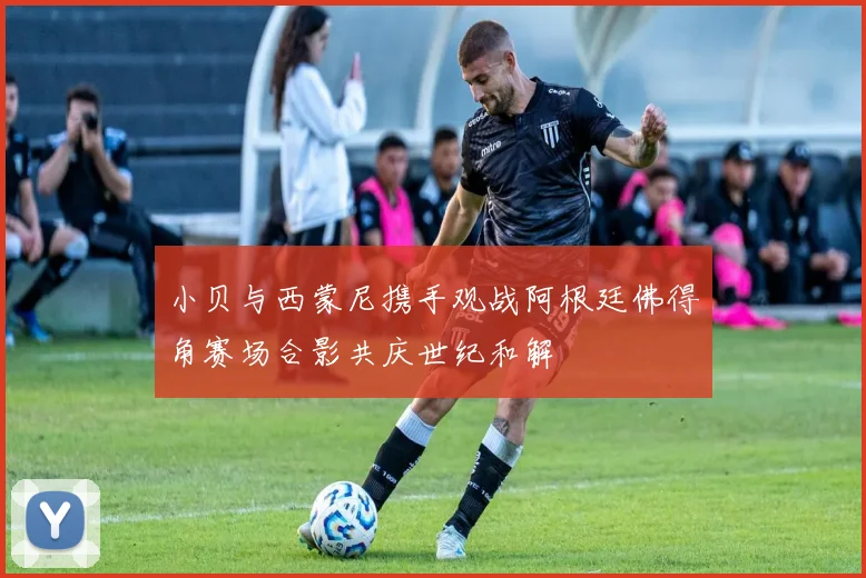 小贝与西蒙尼携手观战阿根廷佛得角赛场合影共庆世纪和解