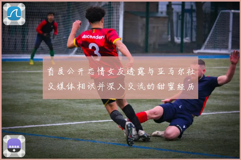首度公开恋情女友透露与亚马尔社交媒体相识并深入交流的甜蜜经历