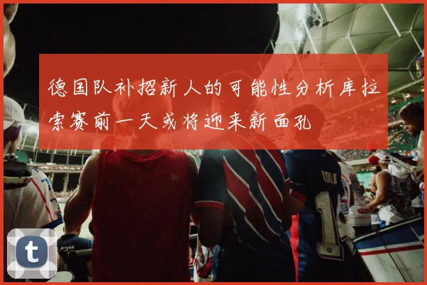 德国队补招新人的可能性分析库拉索赛前一天或将迎来新面孔