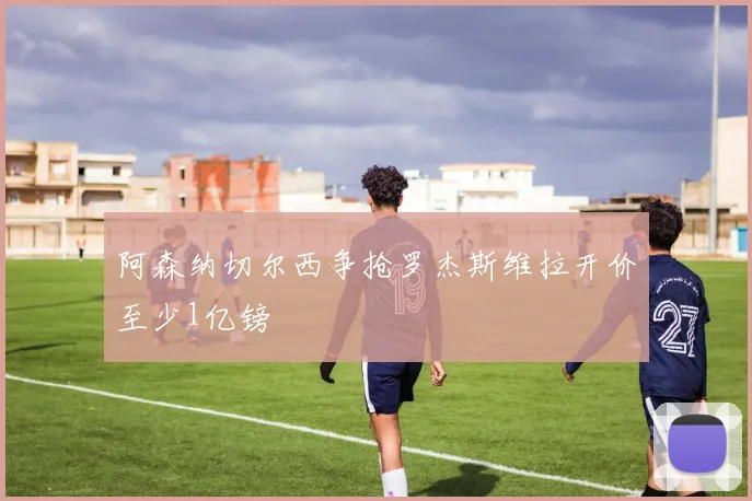 阿森纳切尔西争抢罗杰斯维拉开价至少1亿镑