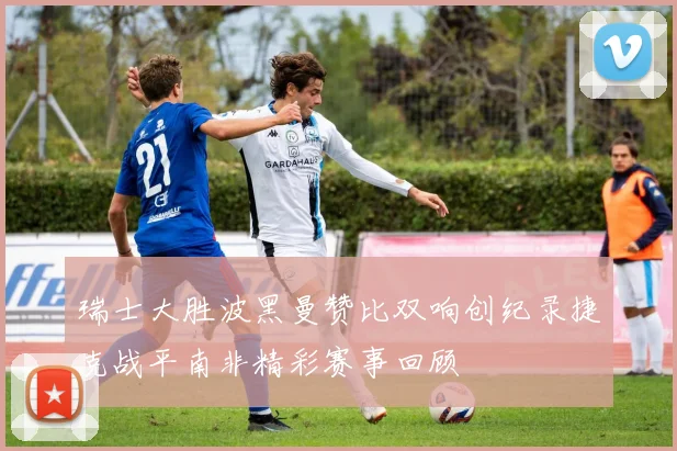 瑞士大胜波黑曼赞比双响创纪录捷克战平南非精彩赛事回顾