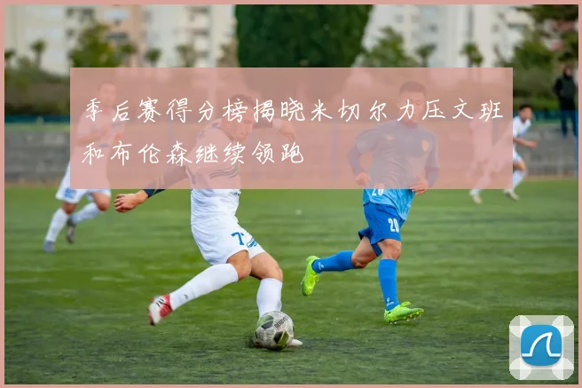 季后赛得分榜揭晓米切尔力压文班和布伦森继续领跑