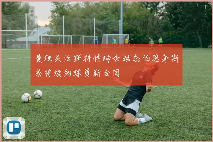 曼联关注斯科特转会动态伯恩茅斯或将续约球员新合同