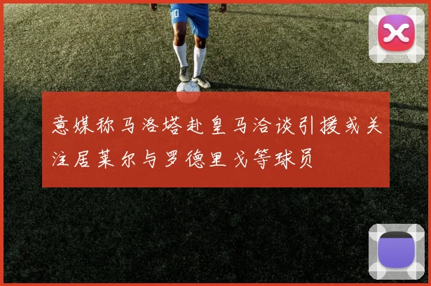 意媒称马洛塔赴皇马洽谈引援或关注居莱尔与罗德里戈等球员