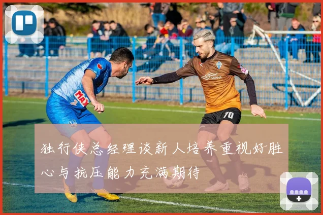 独行侠总经理谈新人培养重视好胜心与抗压能力充满期待