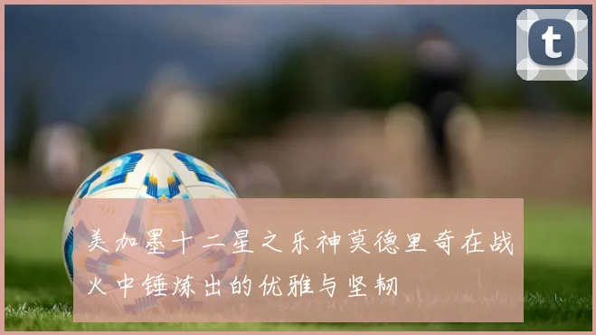 美加墨十二星之乐神莫德里奇在战火中锤炼出的优雅与坚韧