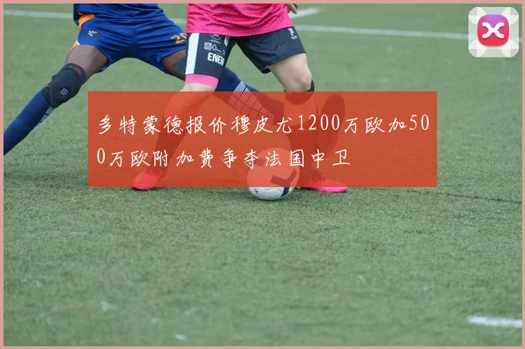 多特蒙德报价穆皮尤1200万欧加500万欧附加费争夺法国中卫