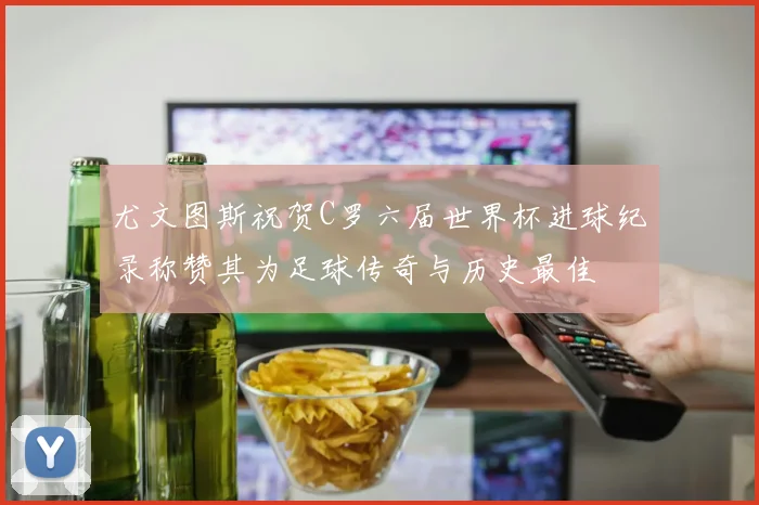 尤文图斯祝贺C罗六届世界杯进球纪录称赞其为足球传奇与历史最佳