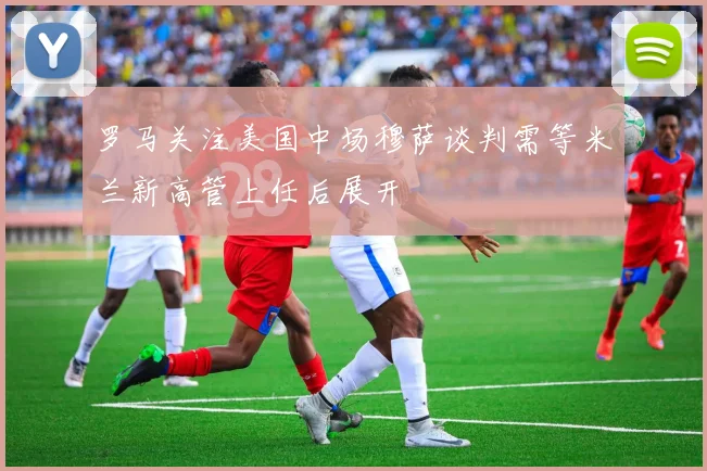 罗马关注美国中场穆萨谈判需等米兰新高管上任后展开