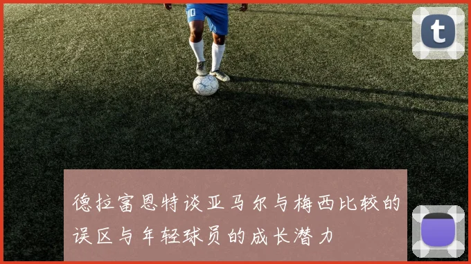 德拉富恩特谈亚马尔与梅西比较的误区与年轻球员的成长潜力