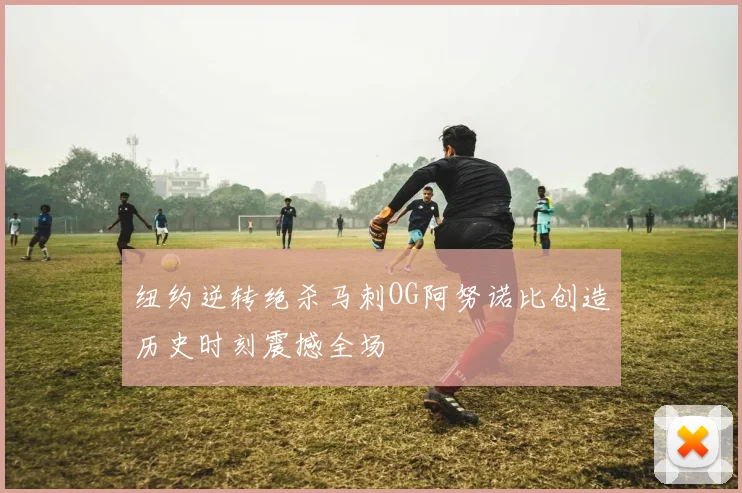 纽约逆转绝杀马刺OG阿努诺比创造历史时刻震撼全场