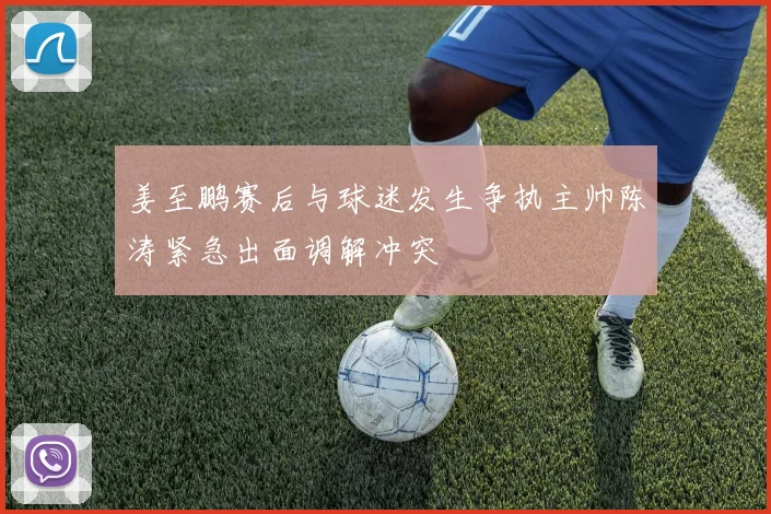 姜至鹏赛后与球迷发生争执主帅陈涛紧急出面调解冲突
