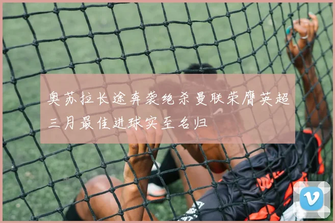 奥苏拉长途奔袭绝杀曼联荣膺英超三月最佳进球实至名归