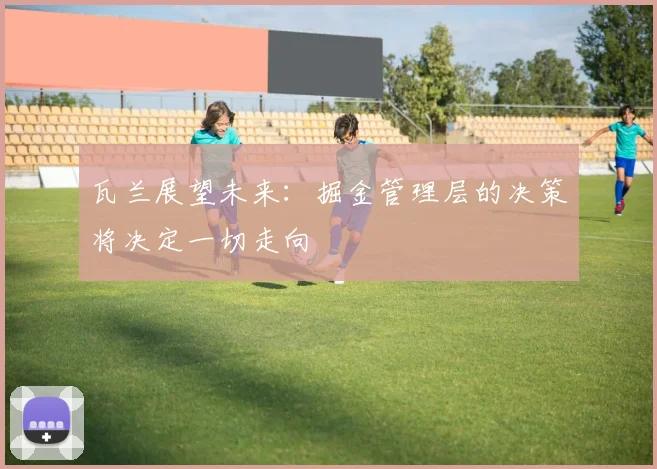 瓦兰展望未来：掘金管理层的决策将决定一切走向