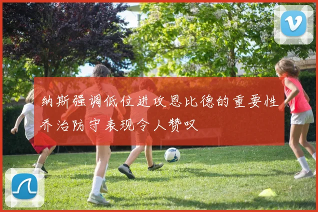纳斯强调低位进攻恩比德的重要性乔治防守表现令人赞叹