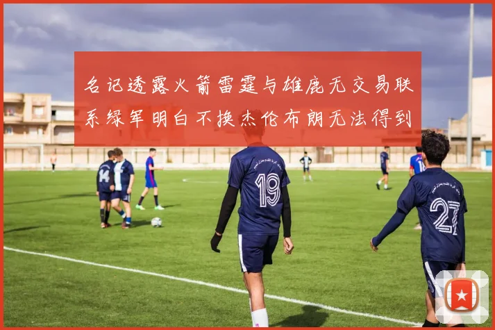 名记透露火箭雷霆与雄鹿无交易联系绿军明白不换杰伦布朗无法得到字母哥