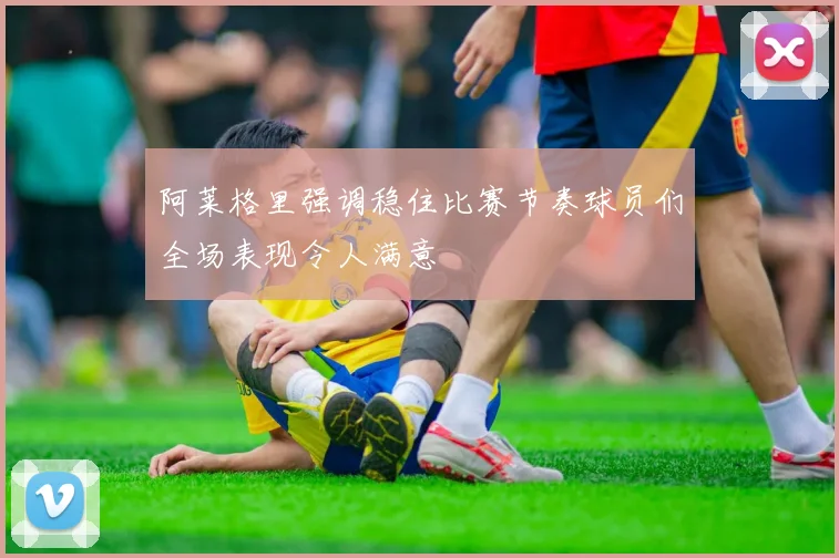 阿莱格里强调稳住比赛节奏球员们全场表现令人满意