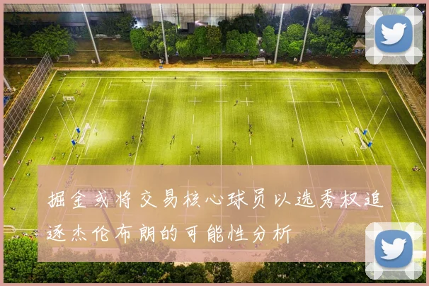 掘金或将交易核心球员以选秀权追逐杰伦布朗的可能性分析