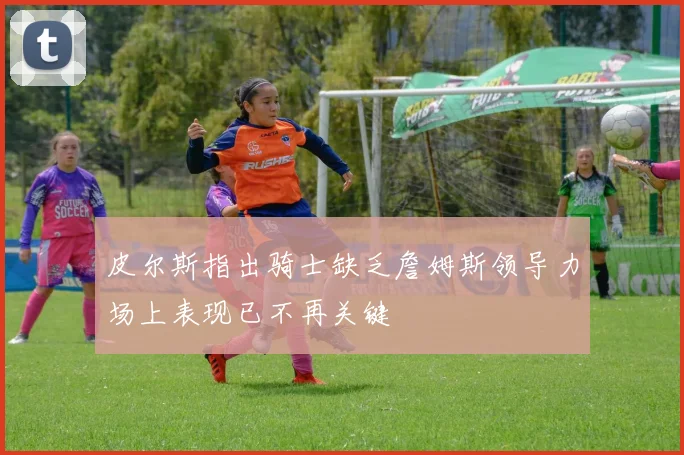 皮尔斯指出骑士缺乏詹姆斯领导力场上表现已不再关键