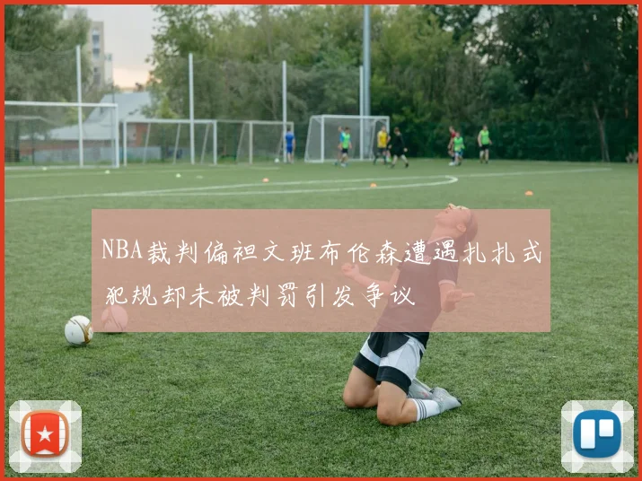 NBA裁判偏袒文班布伦森遭遇扎扎式犯规却未被判罚引发争议