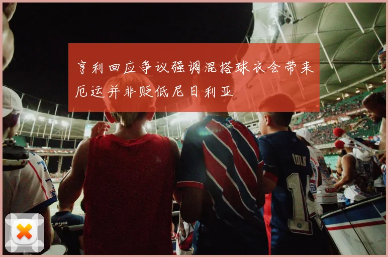 亨利回应争议强调混搭球衣会带来厄运并非贬低尼日利亚