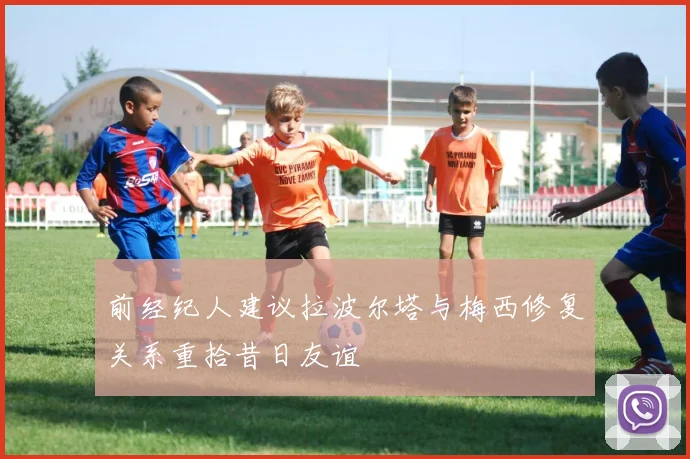 前经纪人建议拉波尔塔与梅西修复关系重拾昔日友谊