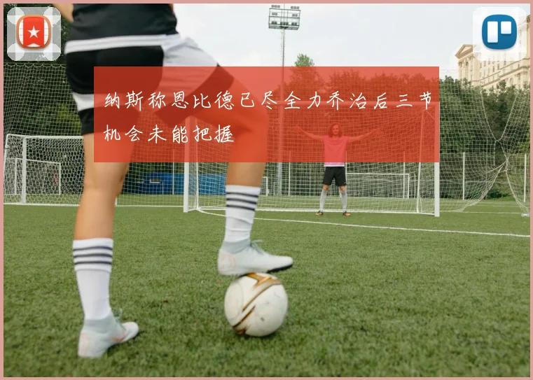 纳斯称恩比德已尽全力乔治后三节机会未能把握