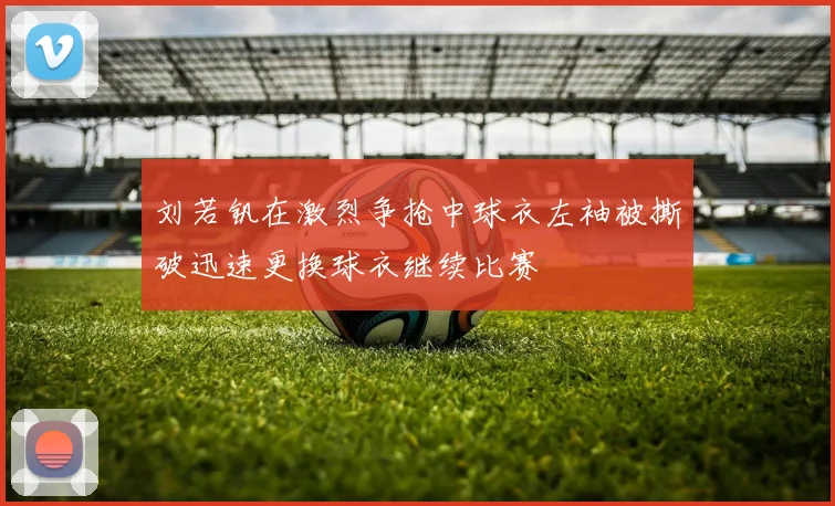 刘若钒在激烈争抢中球衣左袖被撕破迅速更换球衣继续比赛