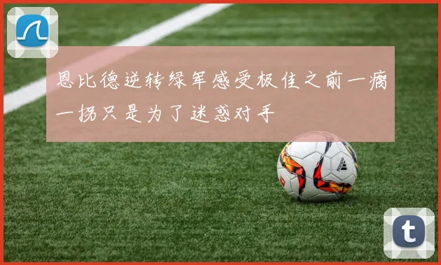 恩比德逆转绿军感受极佳之前一瘸一拐只是为了迷惑对手