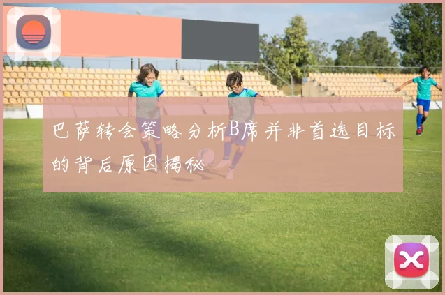 巴萨转会策略分析B席并非首选目标的背后原因揭秘