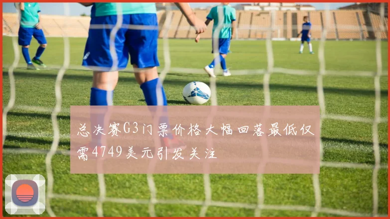 总决赛G3门票价格大幅回落最低仅需4749美元引发关注